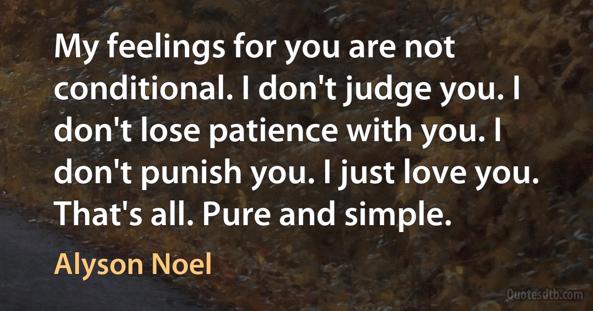 My feelings for you are not conditional. I don't judge you. I don't lose patience with you. I don't punish you. I just love you. That's all. Pure and simple. (Alyson Noel)