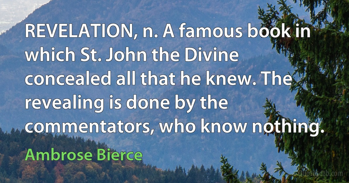 REVELATION, n. A famous book in which St. John the Divine concealed all that he knew. The revealing is done by the commentators, who know nothing. (Ambrose Bierce)