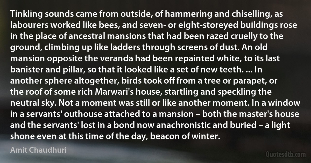 Tinkling sounds came from outside, of hammering and chiselling, as labourers worked like bees, and seven- or eight-storeyed buildings rose in the place of ancestral mansions that had been razed cruelly to the ground, climbing up like ladders through screens of dust. An old mansion opposite the veranda had been repainted white, to its last banister and pillar, so that it looked like a set of new teeth. ... In another sphere altogether, birds took off from a tree or parapet, or the roof of some rich Marwari's house, startling and speckling the neutral sky. Not a moment was still or like another moment. In a window in a servants' outhouse attached to a mansion – both the master's house and the servants' lost in a bond now anachronistic and buried – a light shone even at this time of the day, beacon of winter. (Amit Chaudhuri)