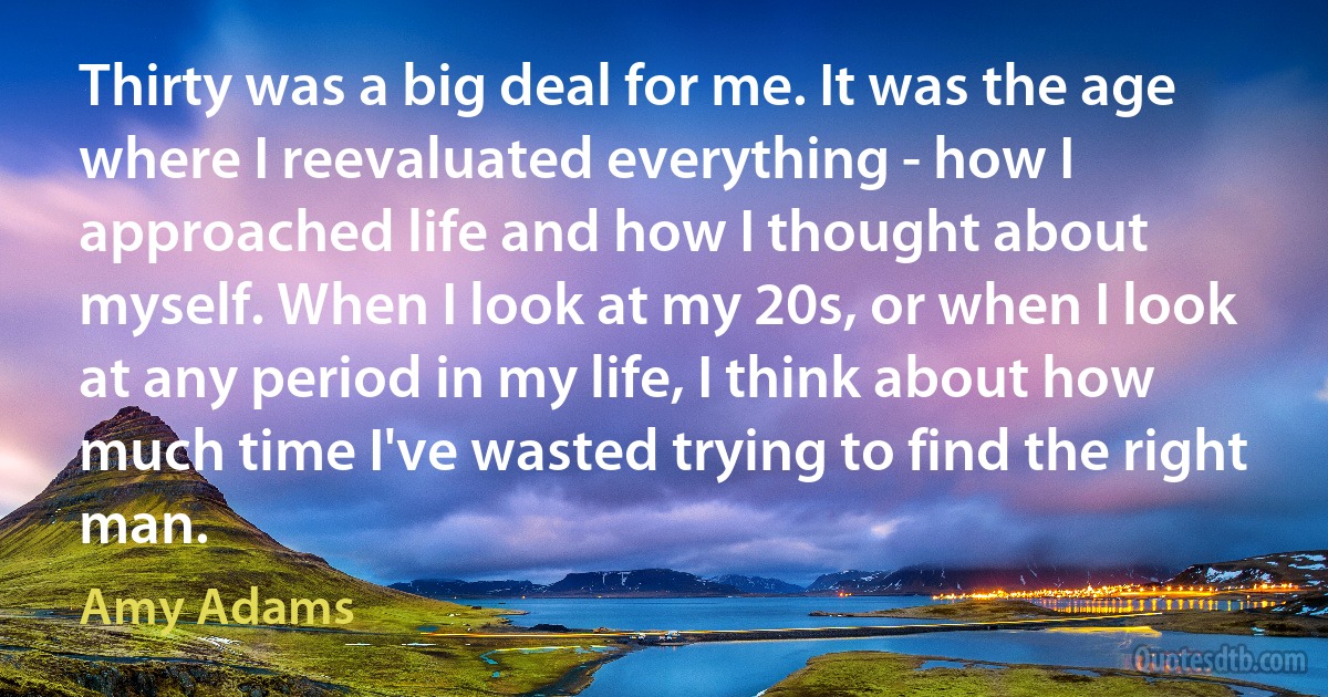 Thirty was a big deal for me. It was the age where I reevaluated everything - how I approached life and how I thought about myself. When I look at my 20s, or when I look at any period in my life, I think about how much time I've wasted trying to find the right man. (Amy Adams)