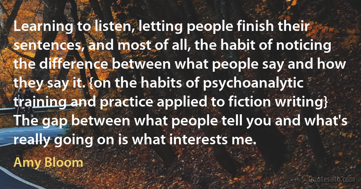 Learning to listen, letting people finish their sentences, and most of all, the habit of noticing the difference between what people say and how they say it. {on the habits of psychoanalytic training and practice applied to fiction writing} The gap between what people tell you and what's really going on is what interests me. (Amy Bloom)