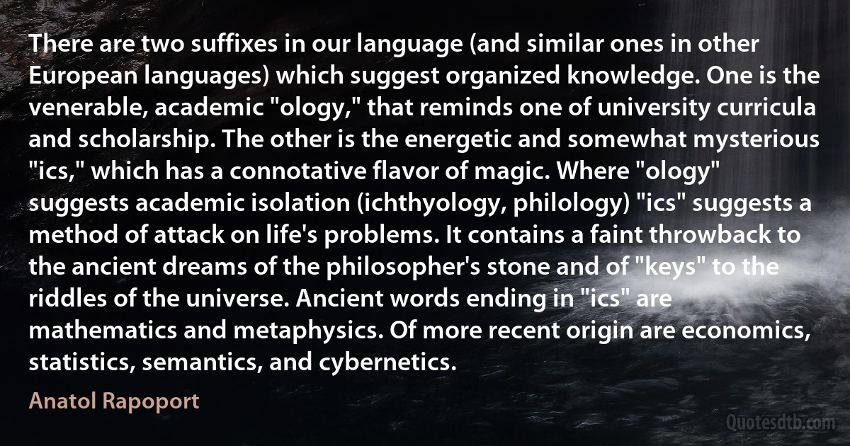 There are two suffixes in our language (and similar ones in other European languages) which suggest organized knowledge. One is the venerable, academic "ology," that reminds one of university curricula and scholarship. The other is the energetic and somewhat mysterious "ics," which has a connotative flavor of magic. Where "ology" suggests academic isolation (ichthyology, philology) "ics" suggests a method of attack on life's problems. It contains a faint throwback to the ancient dreams of the philosopher's stone and of "keys" to the riddles of the universe. Ancient words ending in "ics" are mathematics and metaphysics. Of more recent origin are economics, statistics, semantics, and cybernetics. (Anatol Rapoport)