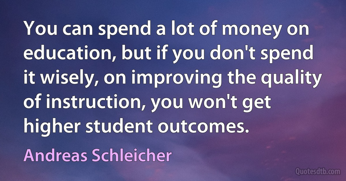 You can spend a lot of money on education, but if you don't spend it wisely, on improving the quality of instruction, you won't get higher student outcomes. (Andreas Schleicher)