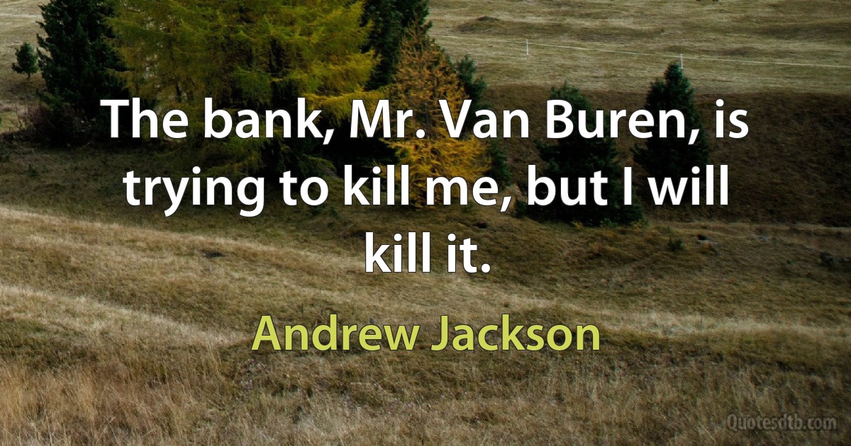 The bank, Mr. Van Buren, is trying to kill me, but I will kill it. (Andrew Jackson)