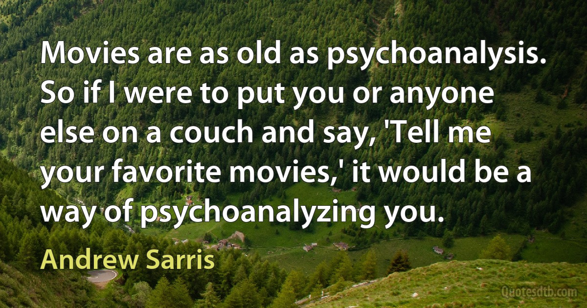 Movies are as old as psychoanalysis. So if I were to put you or anyone else on a couch and say, 'Tell me your favorite movies,' it would be a way of psychoanalyzing you. (Andrew Sarris)