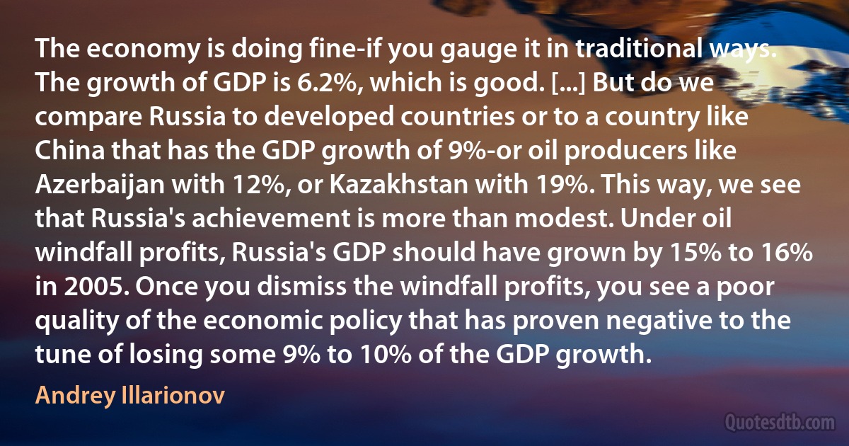 The economy is doing fine-if you gauge it in traditional ways. The growth of GDP is 6.2%, which is good. [...] But do we compare Russia to developed countries or to a country like China that has the GDP growth of 9%-or oil producers like Azerbaijan with 12%, or Kazakhstan with 19%. This way, we see that Russia's achievement is more than modest. Under oil windfall profits, Russia's GDP should have grown by 15% to 16% in 2005. Once you dismiss the windfall profits, you see a poor quality of the economic policy that has proven negative to the tune of losing some 9% to 10% of the GDP growth. (Andrey Illarionov)