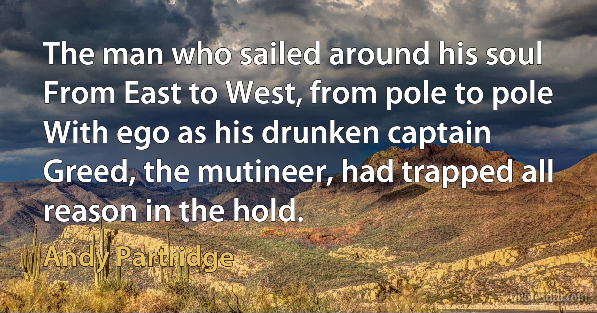 The man who sailed around his soul
From East to West, from pole to pole
With ego as his drunken captain
Greed, the mutineer, had trapped all reason in the hold. (Andy Partridge)