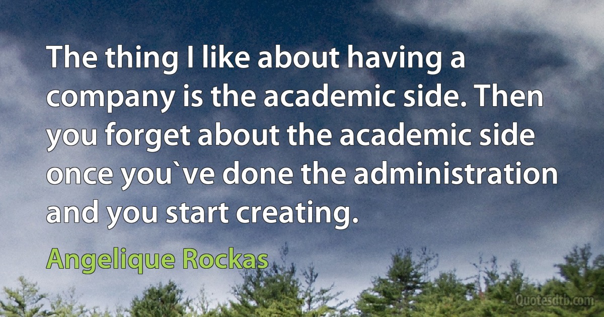 The thing I like about having a company is the academic side. Then you forget about the academic side once you`ve done the administration and you start creating. (Angelique Rockas)