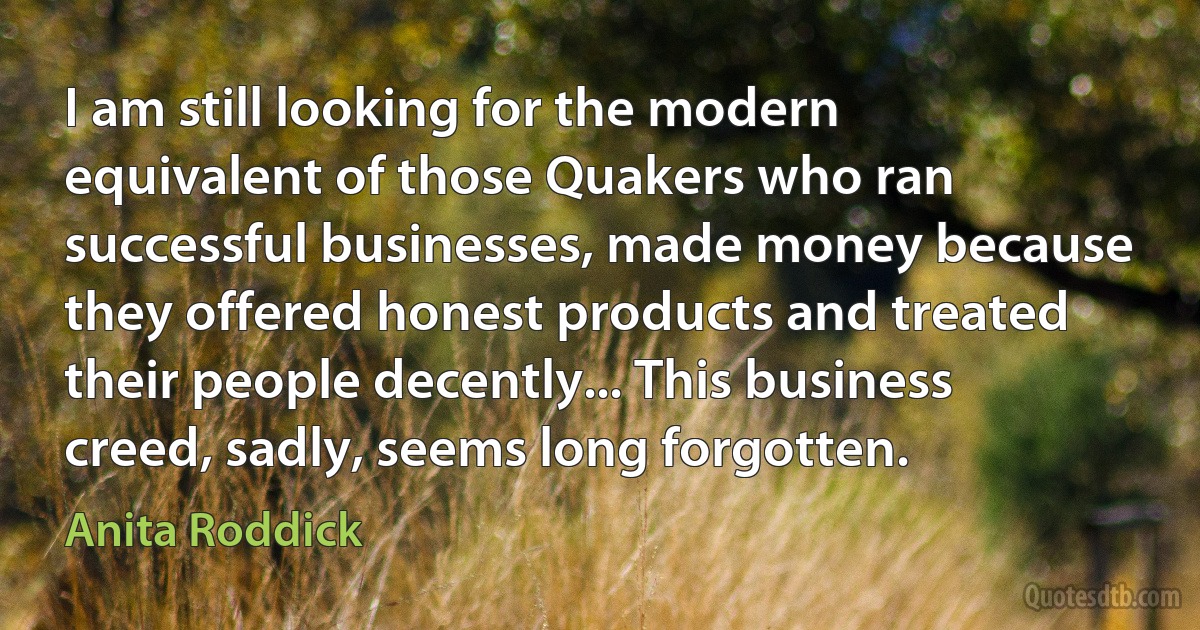 I am still looking for the modern equivalent of those Quakers who ran successful businesses, made money because they offered honest products and treated their people decently... This business creed, sadly, seems long forgotten. (Anita Roddick)