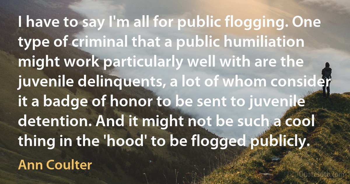 I have to say I'm all for public flogging. One type of criminal that a public humiliation might work particularly well with are the juvenile delinquents, a lot of whom consider it a badge of honor to be sent to juvenile detention. And it might not be such a cool thing in the 'hood' to be flogged publicly. (Ann Coulter)