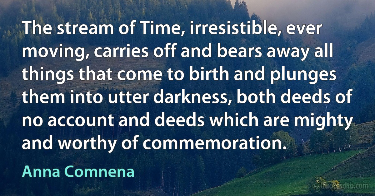 The stream of Time, irresistible, ever moving, carries off and bears away all things that come to birth and plunges them into utter darkness, both deeds of no account and deeds which are mighty and worthy of commemoration. (Anna Comnena)