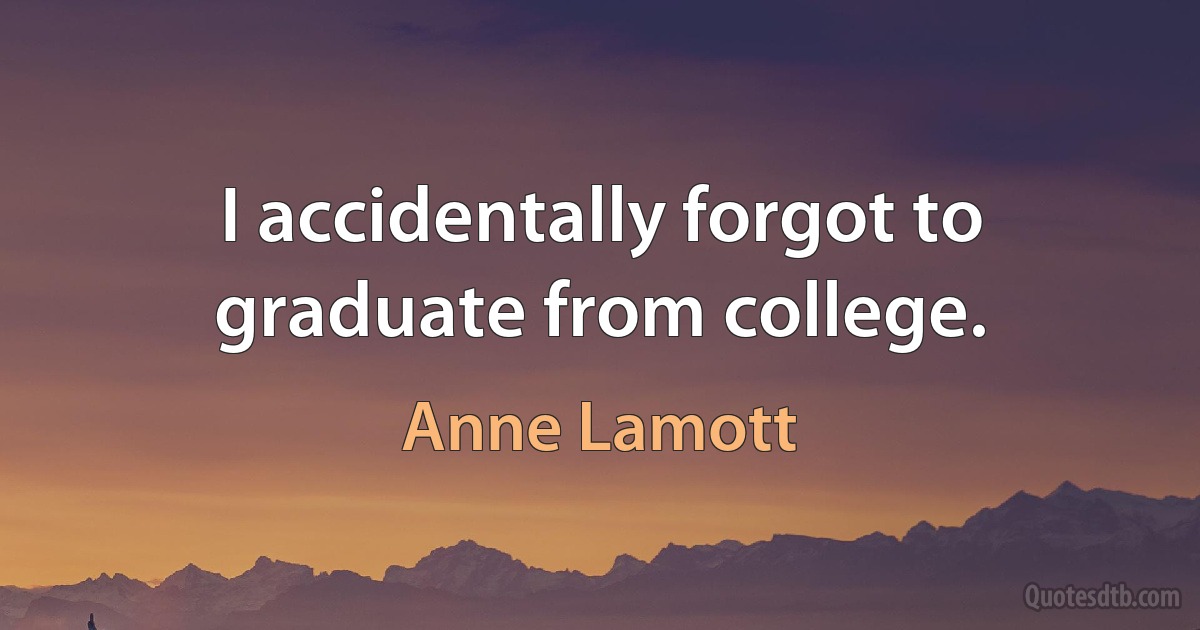 I accidentally forgot to graduate from college. (Anne Lamott)