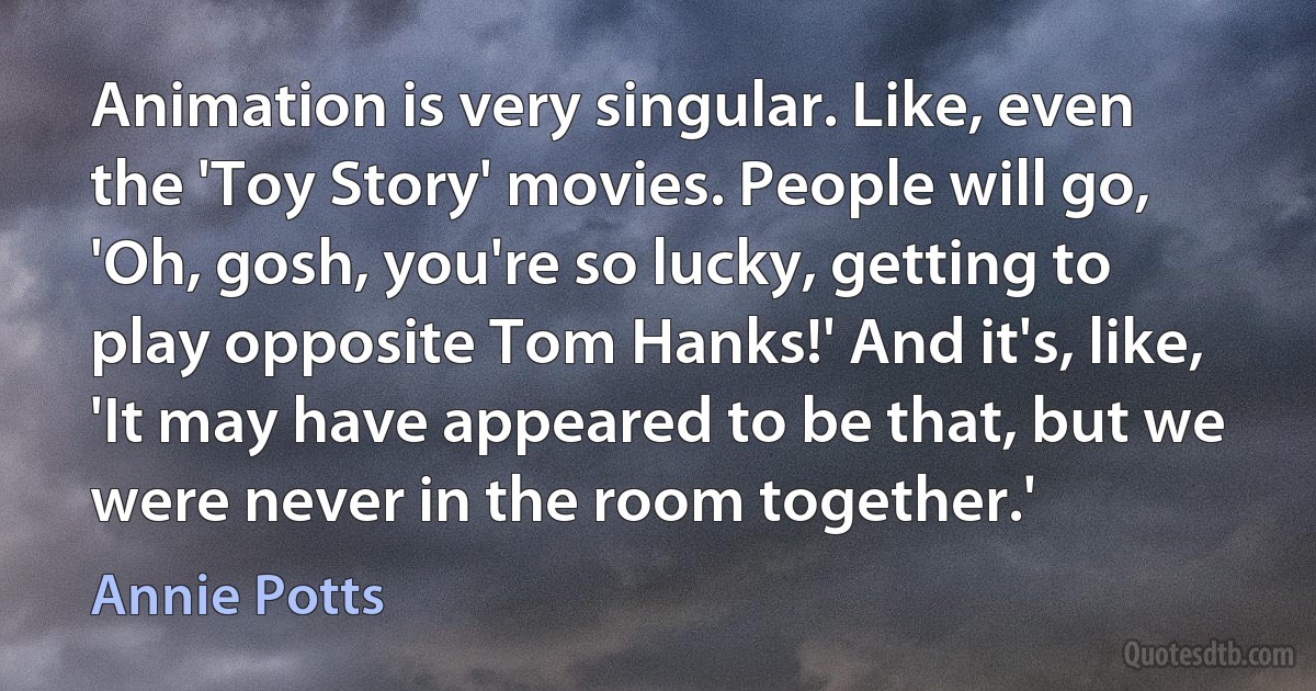 Animation is very singular. Like, even the 'Toy Story' movies. People will go, 'Oh, gosh, you're so lucky, getting to play opposite Tom Hanks!' And it's, like, 'It may have appeared to be that, but we were never in the room together.' (Annie Potts)