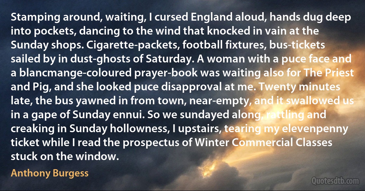 Stamping around, waiting, I cursed England aloud, hands dug deep into pockets, dancing to the wind that knocked in vain at the Sunday shops. Cigarette-packets, football fixtures, bus-tickets sailed by in dust-ghosts of Saturday. A woman with a puce face and a blancmange-coloured prayer-book was waiting also for The Priest and Pig, and she looked puce disapproval at me. Twenty minutes late, the bus yawned in from town, near-empty, and it swallowed us in a gape of Sunday ennui. So we sundayed along, rattling and creaking in Sunday hollowness, I upstairs, tearing my elevenpenny ticket while I read the prospectus of Winter Commercial Classes stuck on the window. (Anthony Burgess)