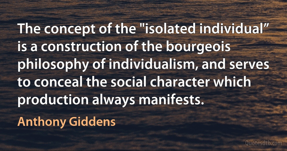 The concept of the "isolated individual” is a construction of the bourgeois philosophy of individualism, and serves to conceal the social character which production always manifests. (Anthony Giddens)