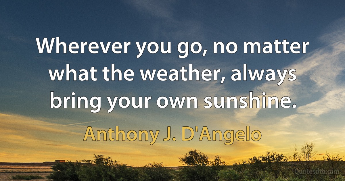 Wherever you go, no matter what the weather, always bring your own sunshine. (Anthony J. D'Angelo)