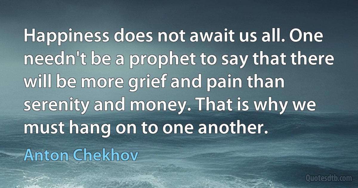 Happiness does not await us all. One needn't be a prophet to say that there will be more grief and pain than serenity and money. That is why we must hang on to one another. (Anton Chekhov)