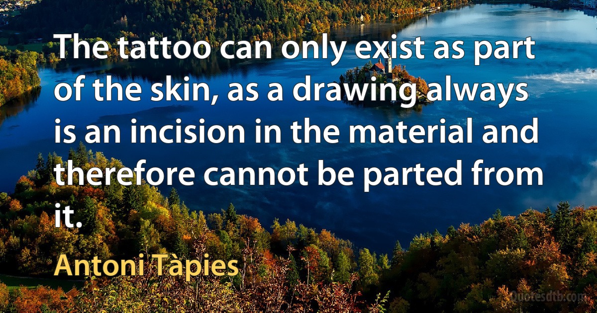 The tattoo can only exist as part of the skin, as a drawing always is an incision in the material and therefore cannot be parted from it. (Antoni Tàpies)