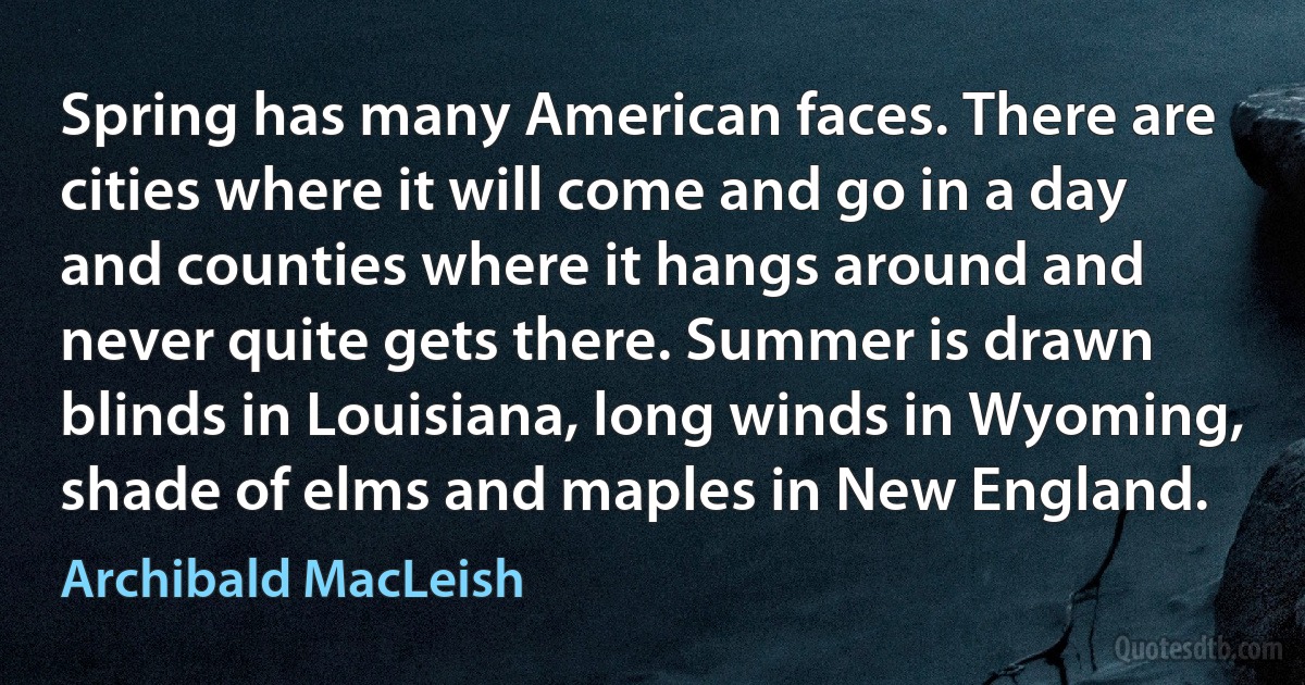 Spring has many American faces. There are cities where it will come and go in a day and counties where it hangs around and never quite gets there. Summer is drawn blinds in Louisiana, long winds in Wyoming, shade of elms and maples in New England. (Archibald MacLeish)