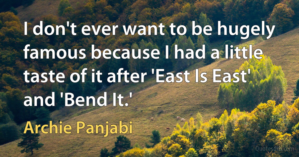 I don't ever want to be hugely famous because I had a little taste of it after 'East Is East' and 'Bend It.' (Archie Panjabi)