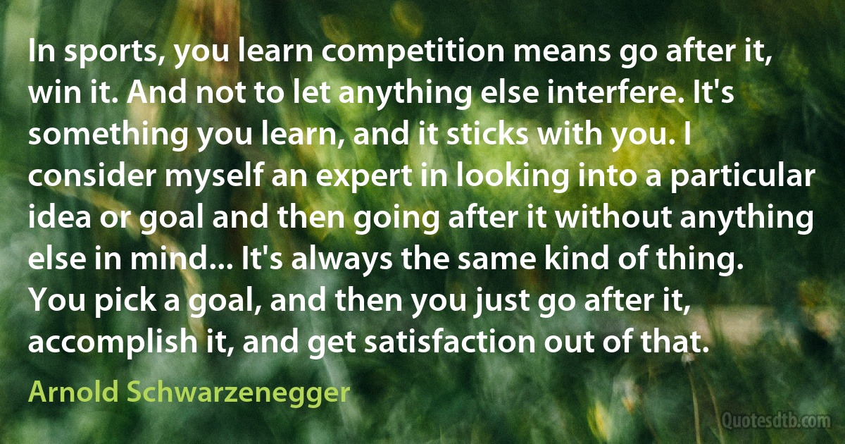 In sports, you learn competition means go after it, win it. And not to let anything else interfere. It's something you learn, and it sticks with you. I consider myself an expert in looking into a particular idea or goal and then going after it without anything else in mind... It's always the same kind of thing. You pick a goal, and then you just go after it, accomplish it, and get satisfaction out of that. (Arnold Schwarzenegger)