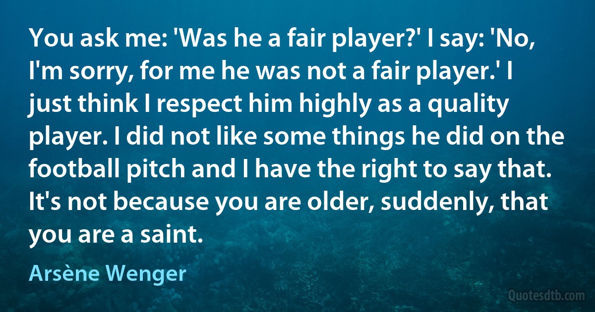 You ask me: 'Was he a fair player?' I say: 'No, I'm sorry, for me he was not a fair player.' I just think I respect him highly as a quality player. I did not like some things he did on the football pitch and I have the right to say that. It's not because you are older, suddenly, that you are a saint. (Arsène Wenger)