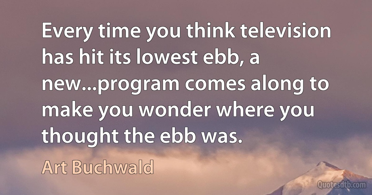 Every time you think television has hit its lowest ebb, a new...program comes along to make you wonder where you thought the ebb was. (Art Buchwald)