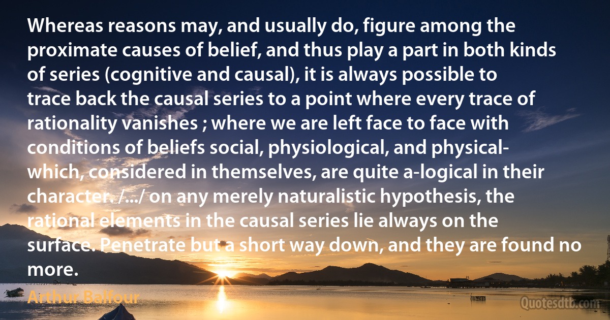 Whereas reasons may, and usually do, figure among the proximate causes of belief, and thus play a part in both kinds of series (cognitive and causal), it is always possible to trace back the causal series to a point where every trace of rationality vanishes ; where we are left face to face with conditions of beliefs social, physiological, and physical- which, considered in themselves, are quite a-logical in their character. /.../ on any merely naturalistic hypothesis, the rational elements in the causal series lie always on the surface. Penetrate but a short way down, and they are found no more. (Arthur Balfour)