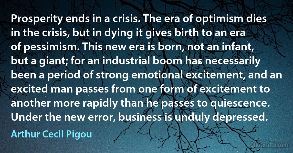 Prosperity ends in a crisis. The era of optimism dies in the crisis, but in dying it gives birth to an era of pessimism. This new era is born, not an infant, but a giant; for an industrial boom has necessarily been a period of strong emotional excitement, and an excited man passes from one form of excitement to another more rapidly than he passes to quiescence. Under the new error, business is unduly depressed. (Arthur Cecil Pigou)