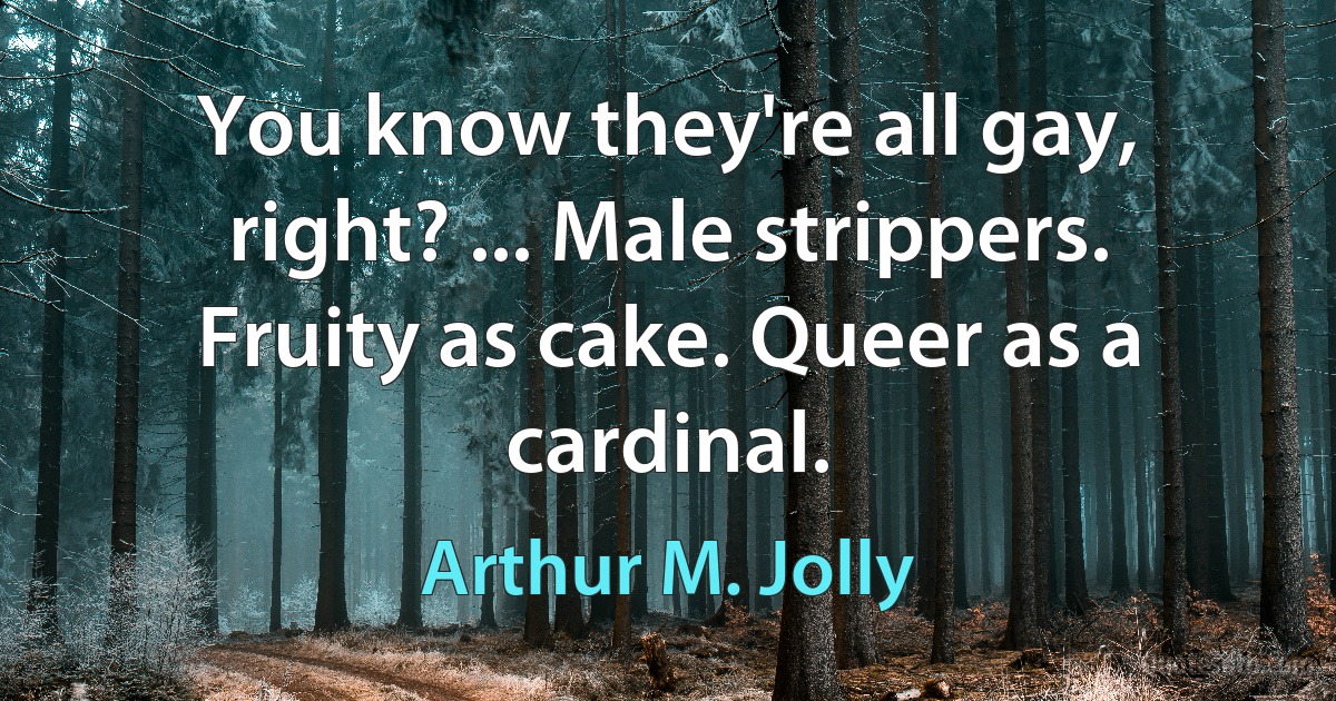 You know they're all gay, right? ... Male strippers. Fruity as cake. Queer as a cardinal. (Arthur M. Jolly)