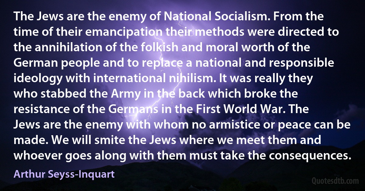 The Jews are the enemy of National Socialism. From the time of their emancipation their methods were directed to the annihilation of the folkish and moral worth of the German people and to replace a national and responsible ideology with international nihilism. It was really they who stabbed the Army in the back which broke the resistance of the Germans in the First World War. The Jews are the enemy with whom no armistice or peace can be made. We will smite the Jews where we meet them and whoever goes along with them must take the consequences. (Arthur Seyss-Inquart)