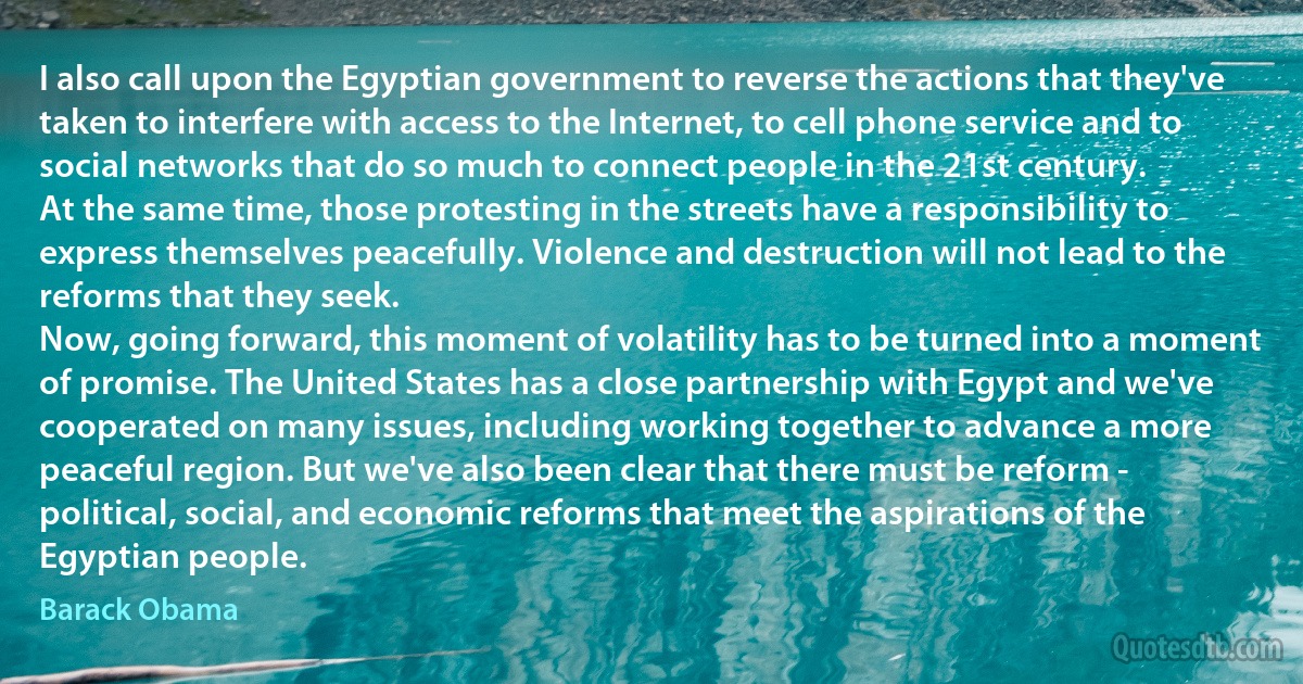 I also call upon the Egyptian government to reverse the actions that they've taken to interfere with access to the Internet, to cell phone service and to social networks that do so much to connect people in the 21st century.
At the same time, those protesting in the streets have a responsibility to express themselves peacefully. Violence and destruction will not lead to the reforms that they seek.
Now, going forward, this moment of volatility has to be turned into a moment of promise. The United States has a close partnership with Egypt and we've cooperated on many issues, including working together to advance a more peaceful region. But we've also been clear that there must be reform - political, social, and economic reforms that meet the aspirations of the Egyptian people. (Barack Obama)