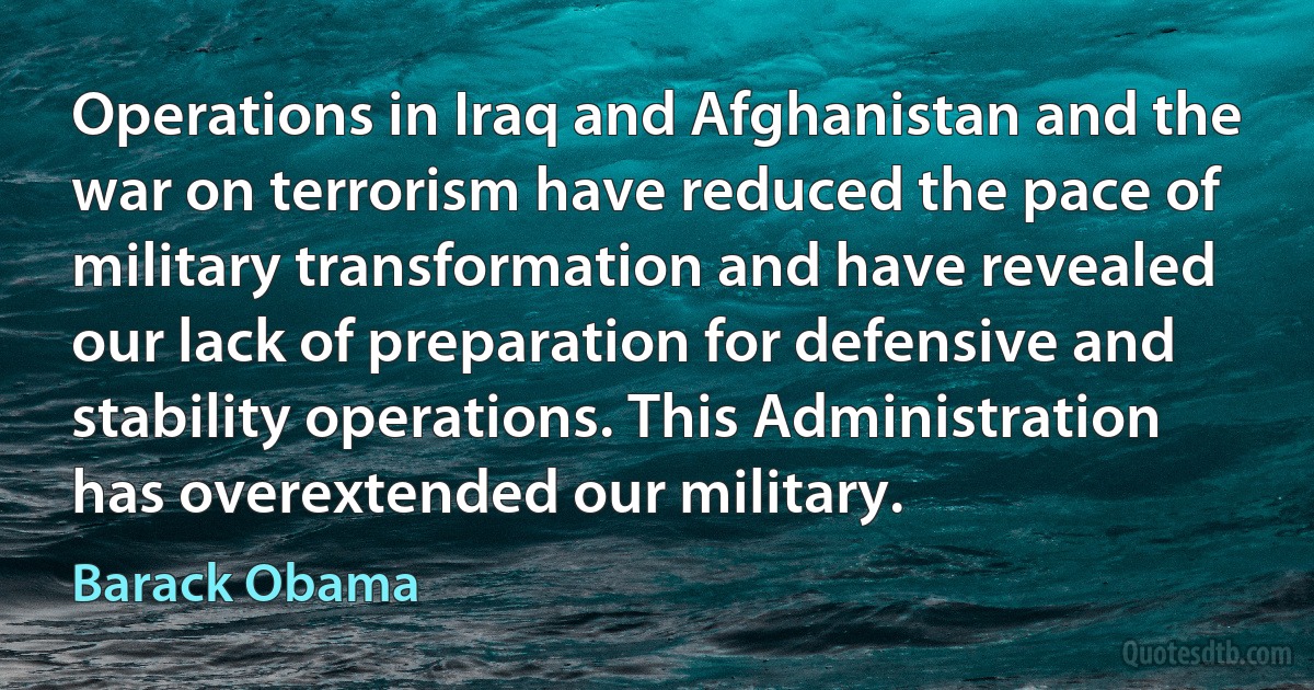 Operations in Iraq and Afghanistan and the war on terrorism have reduced the pace of military transformation and have revealed our lack of preparation for defensive and stability operations. This Administration has overextended our military. (Barack Obama)