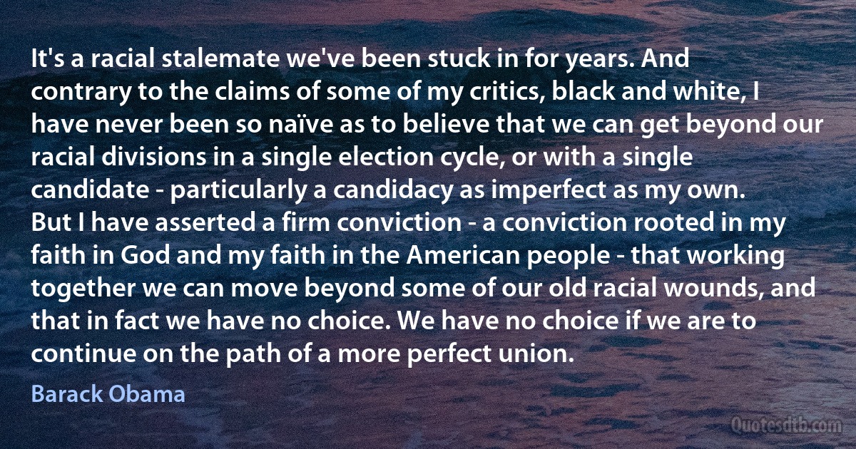 It's a racial stalemate we've been stuck in for years. And contrary to the claims of some of my critics, black and white, I have never been so naïve as to believe that we can get beyond our racial divisions in a single election cycle, or with a single candidate - particularly a candidacy as imperfect as my own.
But I have asserted a firm conviction - a conviction rooted in my faith in God and my faith in the American people - that working together we can move beyond some of our old racial wounds, and that in fact we have no choice. We have no choice if we are to continue on the path of a more perfect union. (Barack Obama)