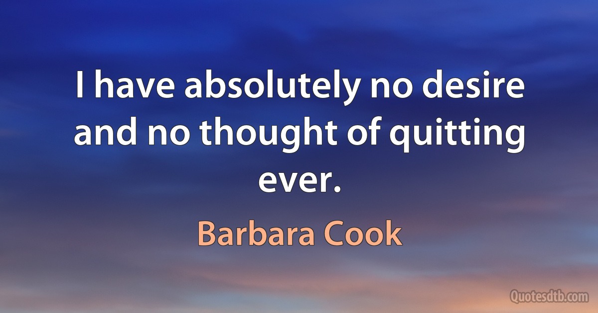 I have absolutely no desire and no thought of quitting ever. (Barbara Cook)