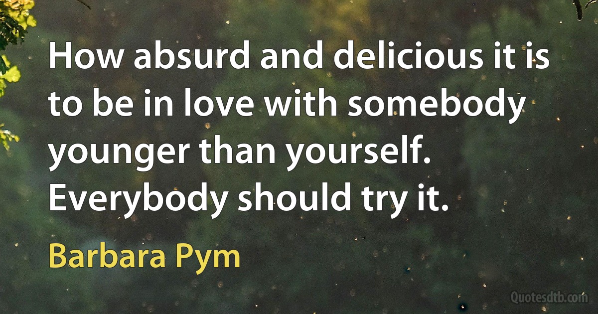 How absurd and delicious it is to be in love with somebody younger than yourself. Everybody should try it. (Barbara Pym)