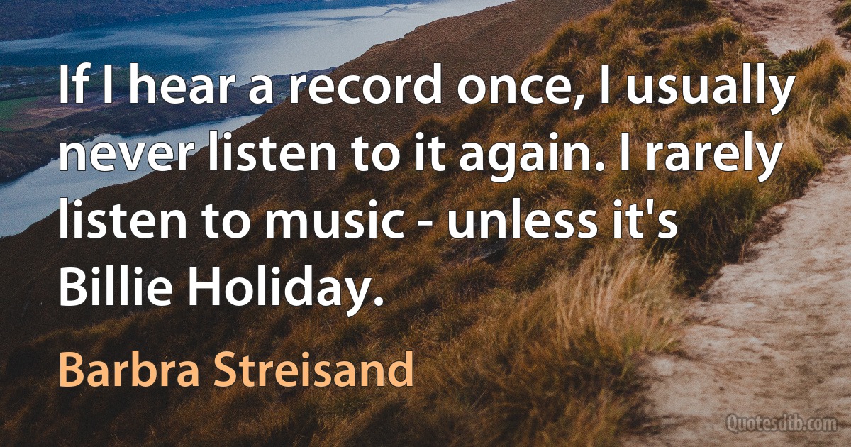 If I hear a record once, I usually never listen to it again. I rarely listen to music - unless it's Billie Holiday. (Barbra Streisand)