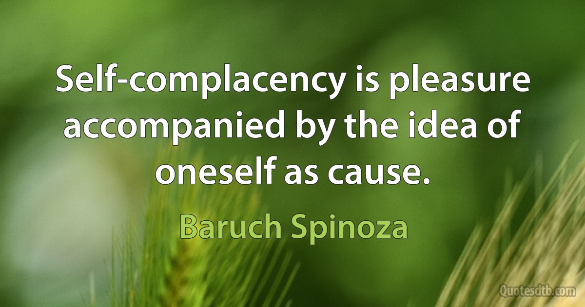 Self-complacency is pleasure accompanied by the idea of oneself as cause. (Baruch Spinoza)