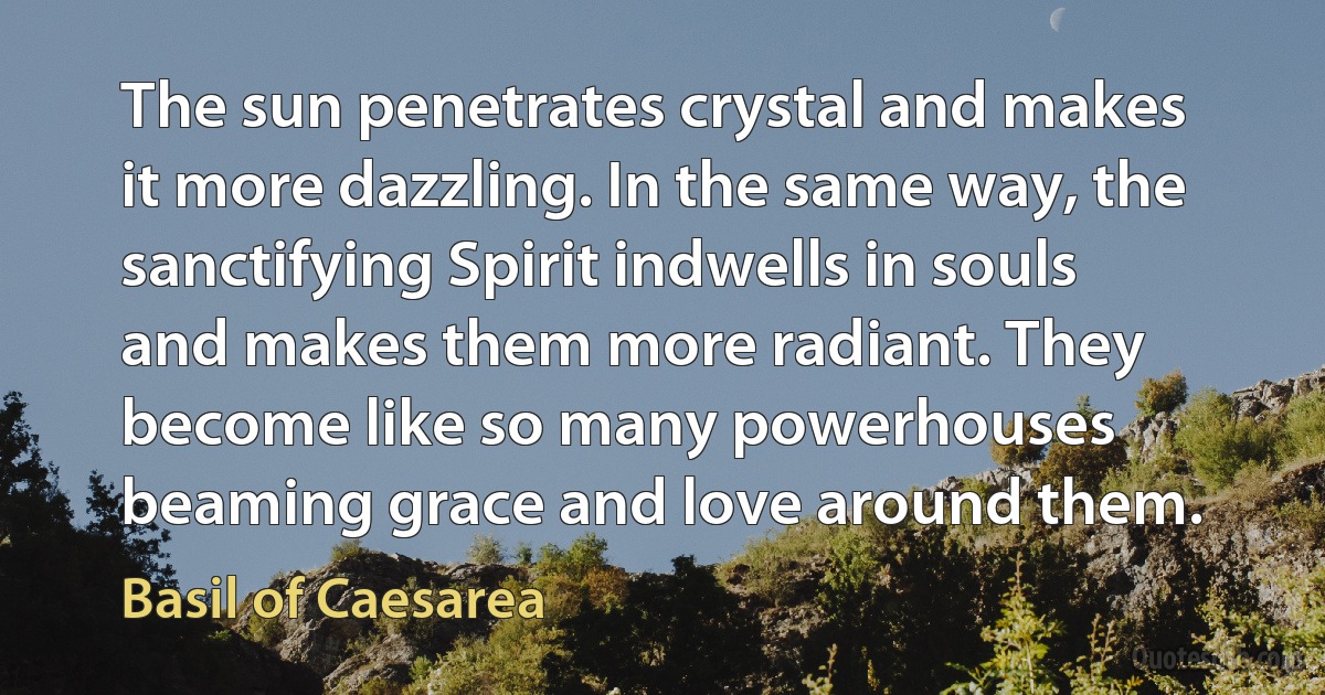 The sun penetrates crystal and makes it more dazzling. In the same way, the sanctifying Spirit indwells in souls and makes them more radiant. They become like so many powerhouses beaming grace and love around them. (Basil of Caesarea)