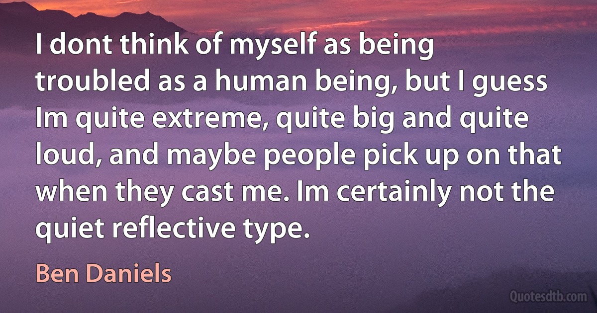 I dont think of myself as being troubled as a human being, but I guess Im quite extreme, quite big and quite loud, and maybe people pick up on that when they cast me. Im certainly not the quiet reflective type. (Ben Daniels)