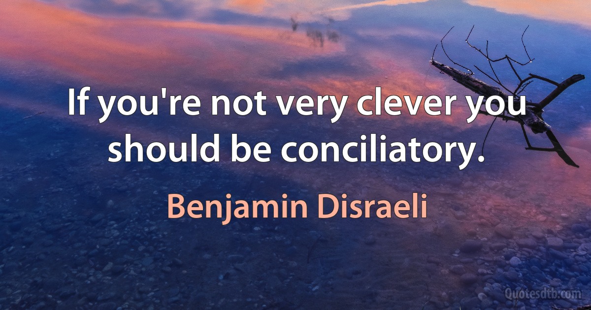 If you're not very clever you should be conciliatory. (Benjamin Disraeli)