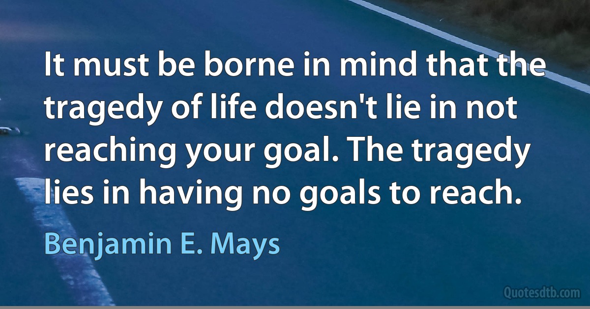 It must be borne in mind that the tragedy of life doesn't lie in not reaching your goal. The tragedy lies in having no goals to reach. (Benjamin E. Mays)