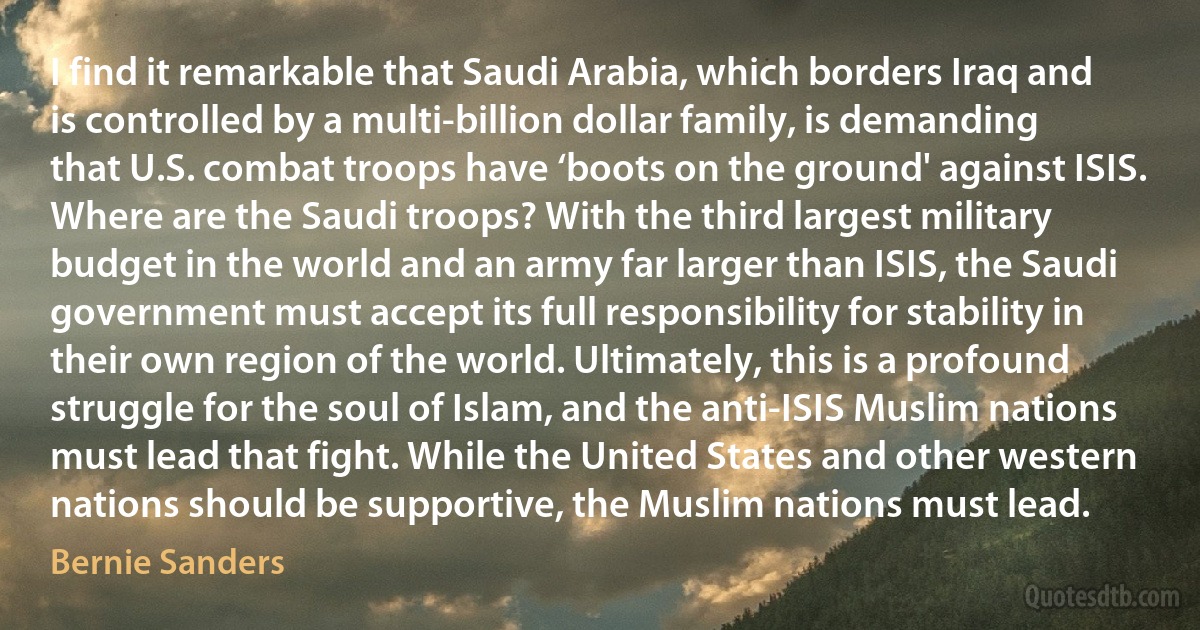 I find it remarkable that Saudi Arabia, which borders Iraq and is controlled by a multi-billion dollar family, is demanding that U.S. combat troops have ‘boots on the ground' against ISIS. Where are the Saudi troops? With the third largest military budget in the world and an army far larger than ISIS, the Saudi government must accept its full responsibility for stability in their own region of the world. Ultimately, this is a profound struggle for the soul of Islam, and the anti-ISIS Muslim nations must lead that fight. While the United States and other western nations should be supportive, the Muslim nations must lead. (Bernie Sanders)