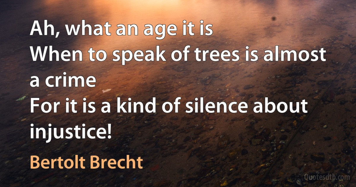 Ah, what an age it is
When to speak of trees is almost a crime
For it is a kind of silence about injustice! (Bertolt Brecht)