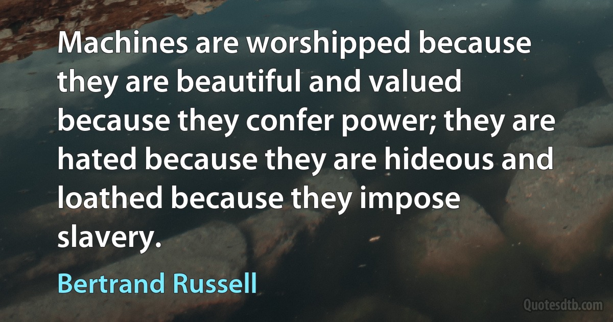 Machines are worshipped because they are beautiful and valued because they confer power; they are hated because they are hideous and loathed because they impose slavery. (Bertrand Russell)