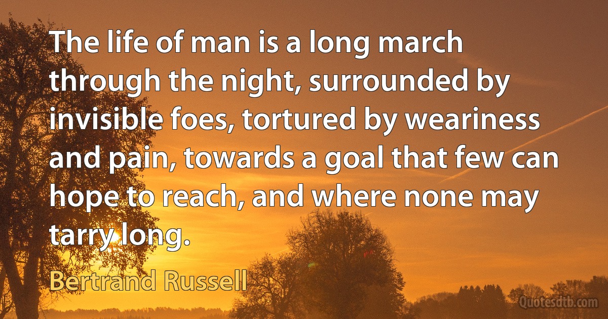 The life of man is a long march through the night, surrounded by invisible foes, tortured by weariness and pain, towards a goal that few can hope to reach, and where none may tarry long. (Bertrand Russell)