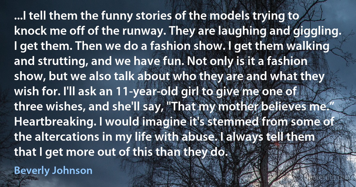 ...I tell them the funny stories of the models trying to knock me off of the runway. They are laughing and giggling. I get them. Then we do a fashion show. I get them walking and strutting, and we have fun. Not only is it a fashion show, but we also talk about who they are and what they wish for. I'll ask an 11-year-old girl to give me one of three wishes, and she'll say, "That my mother believes me.” Heartbreaking. I would imagine it's stemmed from some of the altercations in my life with abuse. I always tell them that I get more out of this than they do. (Beverly Johnson)