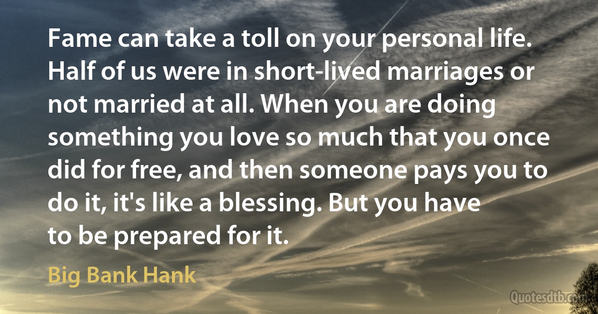 Fame can take a toll on your personal life. Half of us were in short-lived marriages or not married at all. When you are doing something you love so much that you once did for free, and then someone pays you to do it, it's like a blessing. But you have to be prepared for it. (Big Bank Hank)