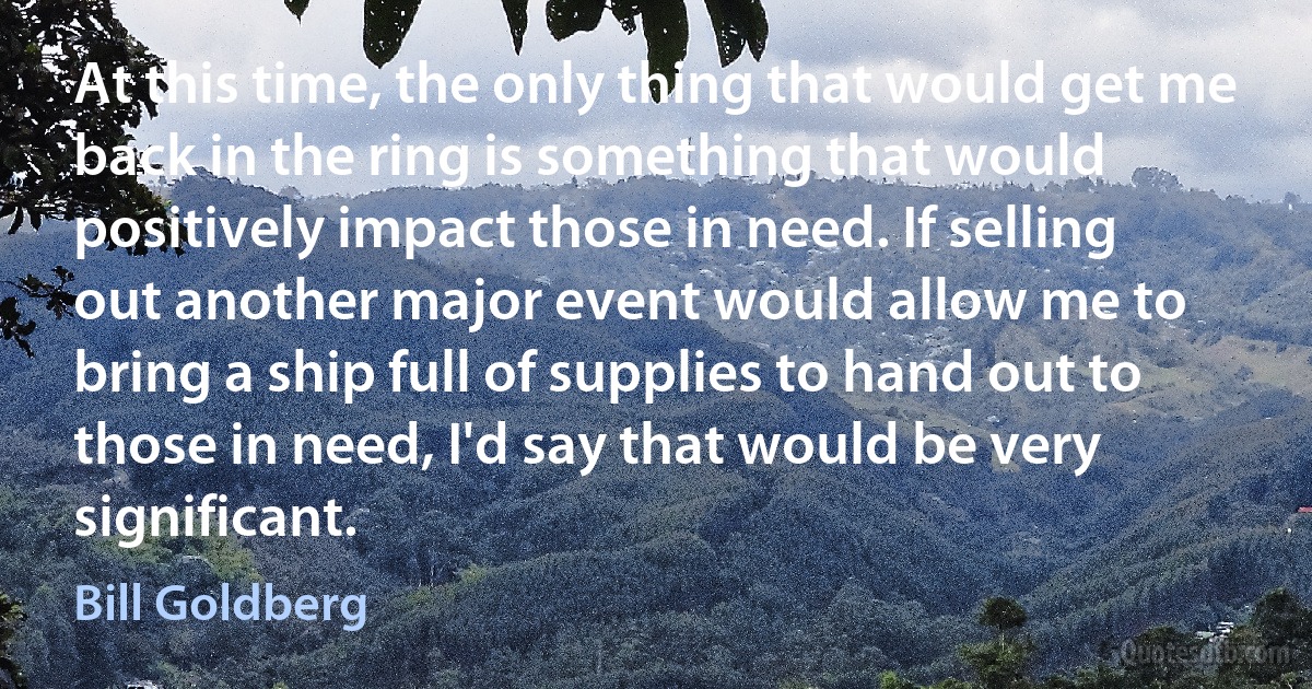 At this time, the only thing that would get me back in the ring is something that would positively impact those in need. If selling out another major event would allow me to bring a ship full of supplies to hand out to those in need, I'd say that would be very significant. (Bill Goldberg)