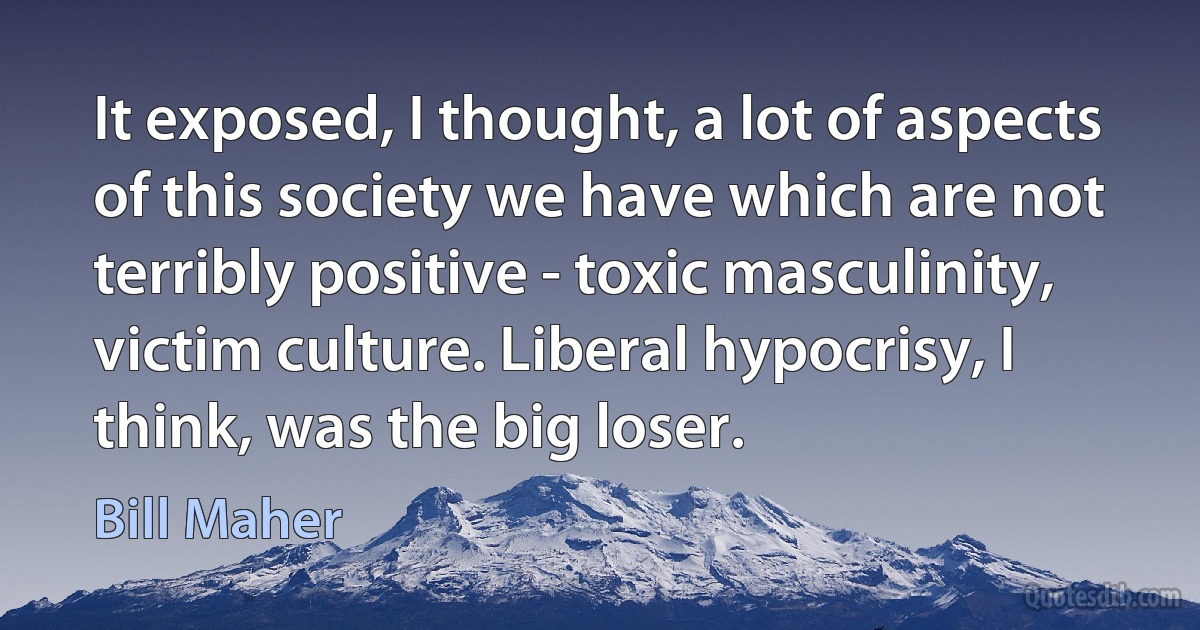 It exposed, I thought, a lot of aspects of this society we have which are not terribly positive - toxic masculinity, victim culture. Liberal hypocrisy, I think, was the big loser. (Bill Maher)